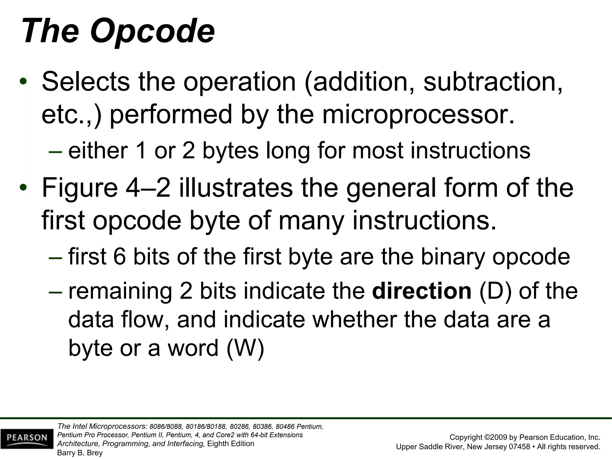 Copyright ©2009 by Pearson Education, Inc.
Upper Saddle River, New Jersey 07458 • All rights reserved.
The Intel Microprocessors: 8086/8088, 80186/80188, 80286, 80386, 80486 Pentium,
Pentium Pro Processor, Pentium II, Pentium, 4, and Core2 with 64-bit Extensions
Architecture, Programming, and Interfacing, Eighth Edition
Barry B. Brey
The Opcode
• Selects the operation (addition, subtraction,
etc.,) performed by the microprocessor.
– either 1 or 2 bytes long for most instructions
• Figure 4–2 illustrates the general form of the
first opcode byte of many instructions.
– first 6 bits of the first byte are the binary opcode
– remaining 2 bits indicate the direction (D) of the
data flow, and indicate whether the data are a
byte or a word (W)
 