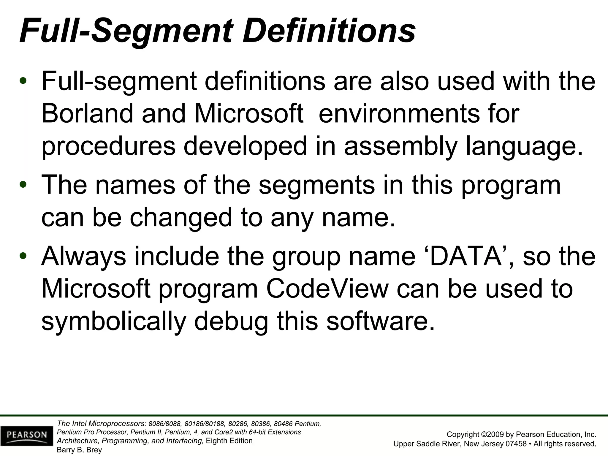 Copyright ©2009 by Pearson Education, Inc.
Upper Saddle River, New Jersey 07458 • All rights reserved.
The Intel Microprocessors: 8086/8088, 80186/80188, 80286, 80386, 80486 Pentium,
Pentium Pro Processor, Pentium II, Pentium, 4, and Core2 with 64-bit Extensions
Architecture, Programming, and Interfacing, Eighth Edition
Barry B. Brey
Full-Segment Definitions
• Full-segment definitions are also used with the
Borland and Microsoft environments for
procedures developed in assembly language.
• The names of the segments in this program
can be changed to any name.
• Always include the group name ‘DATA’, so the
Microsoft program CodeView can be used to
symbolically debug this software.
 