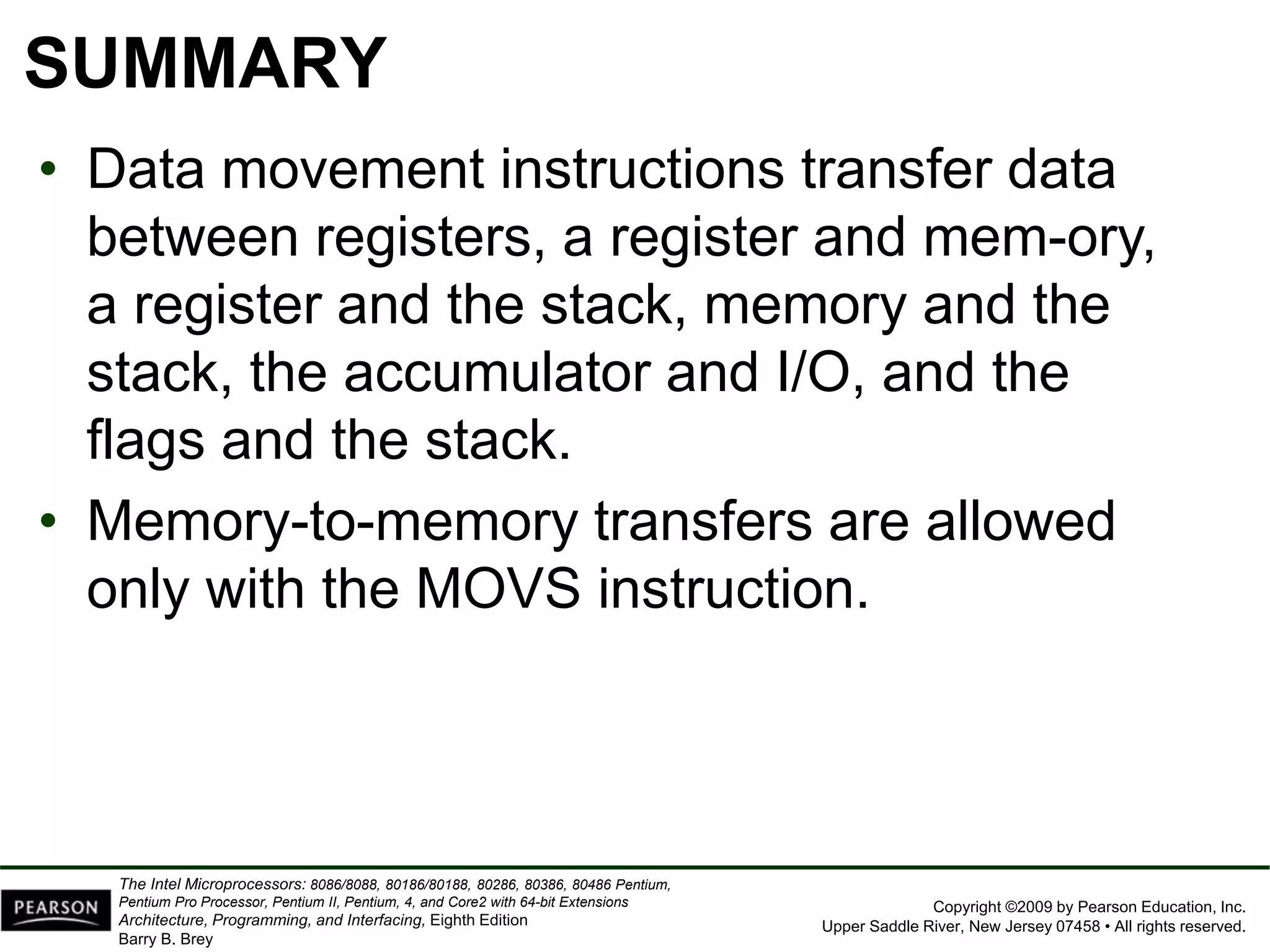Copyright ©2009 by Pearson Education, Inc.
Upper Saddle River, New Jersey 07458 • All rights reserved.
The Intel Microprocessors: 8086/8088, 80186/80188, 80286, 80386, 80486 Pentium,
Pentium Pro Processor, Pentium II, Pentium, 4, and Core2 with 64-bit Extensions
Architecture, Programming, and Interfacing, Eighth Edition
Barry B. Brey
SUMMARY
• Data movement instructions transfer data
between registers, a register and mem-ory,
a register and the stack, memory and the
stack, the accumulator and I/O, and the
flags and the stack.
• Memory-to-memory transfers are allowed
only with the MOVS instruction.
 