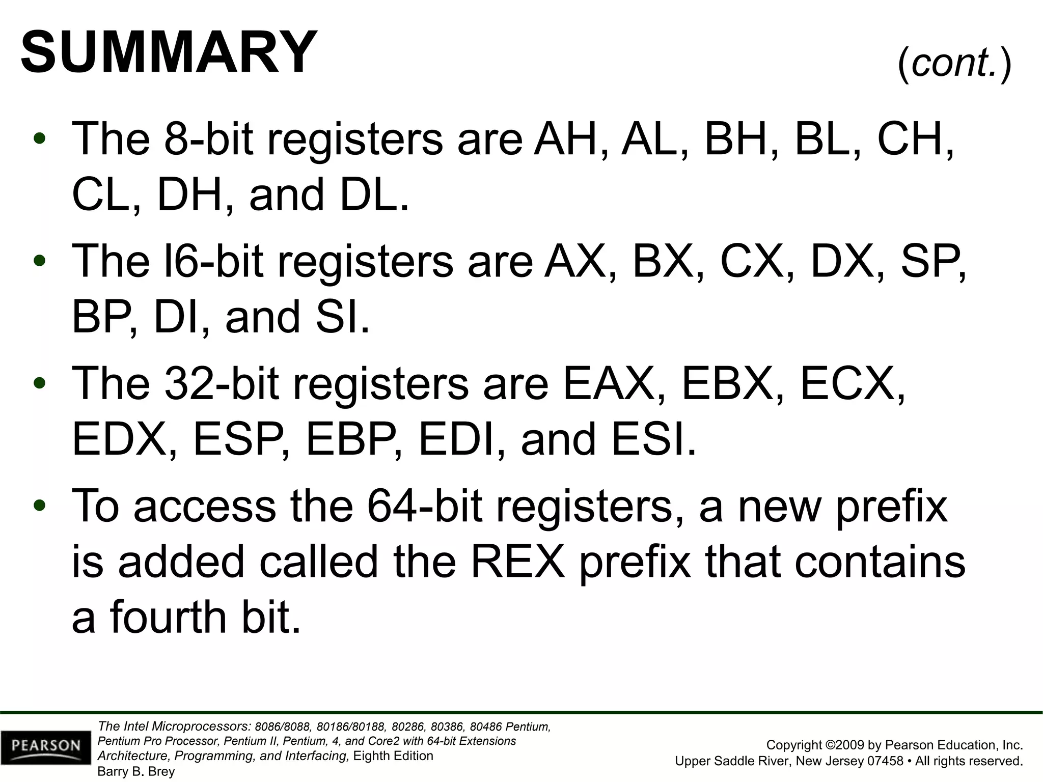 Copyright ©2009 by Pearson Education, Inc.
Upper Saddle River, New Jersey 07458 • All rights reserved.
The Intel Microprocessors: 8086/8088, 80186/80188, 80286, 80386, 80486 Pentium,
Pentium Pro Processor, Pentium II, Pentium, 4, and Core2 with 64-bit Extensions
Architecture, Programming, and Interfacing, Eighth Edition
Barry B. Brey
SUMMARY
• The 8-bit registers are AH, AL, BH, BL, CH,
CL, DH, and DL.
• The l6-bit registers are AX, BX, CX, DX, SP,
BP, DI, and SI.
• The 32-bit registers are EAX, EBX, ECX,
EDX, ESP, EBP, EDI, and ESI.
• To access the 64-bit registers, a new prefix
is added called the REX prefix that contains
a fourth bit.
(cont.)
 