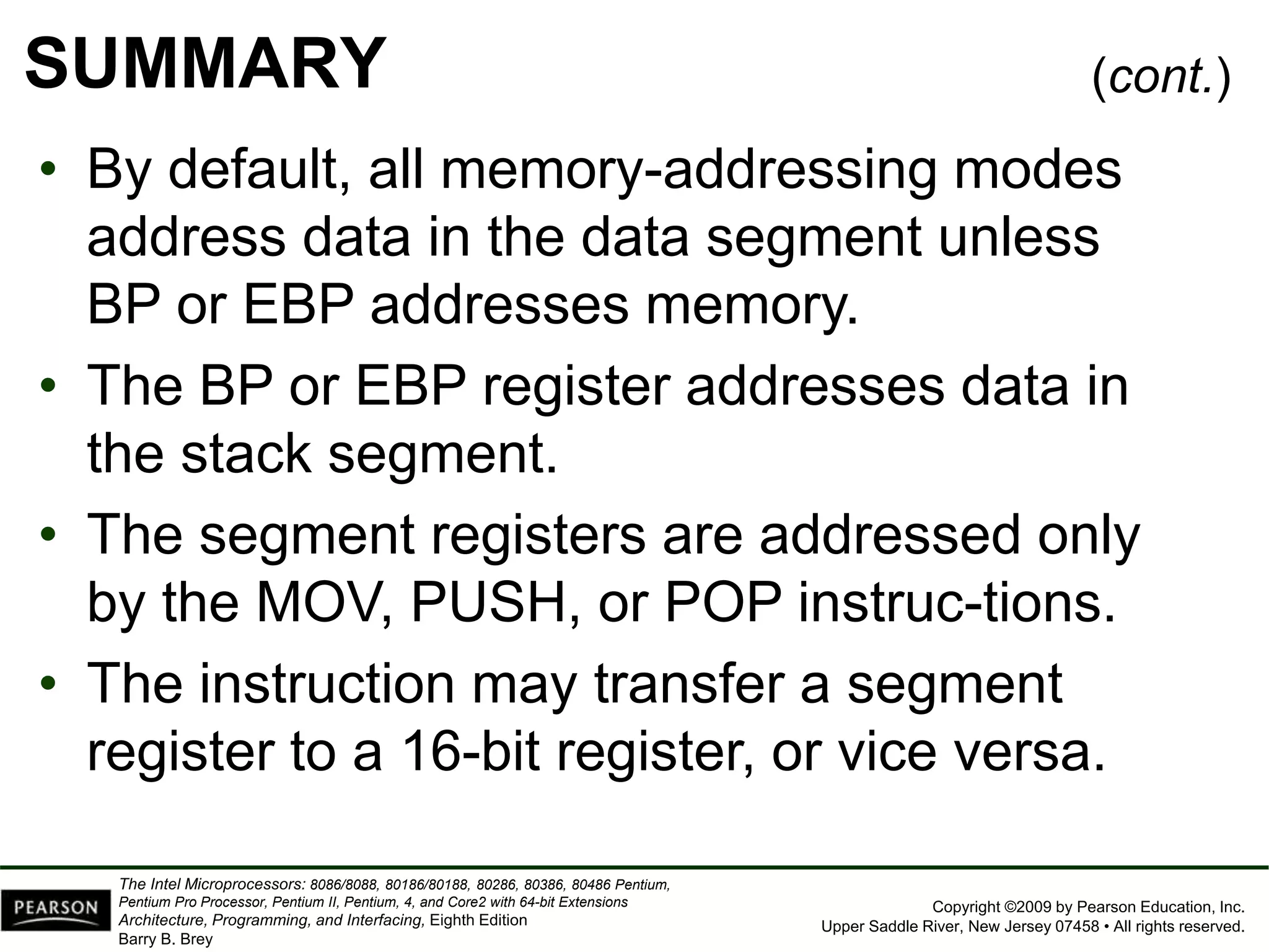 Copyright ©2009 by Pearson Education, Inc.
Upper Saddle River, New Jersey 07458 • All rights reserved.
The Intel Microprocessors: 8086/8088, 80186/80188, 80286, 80386, 80486 Pentium,
Pentium Pro Processor, Pentium II, Pentium, 4, and Core2 with 64-bit Extensions
Architecture, Programming, and Interfacing, Eighth Edition
Barry B. Brey
SUMMARY
• By default, all memory-addressing modes
address data in the data segment unless
BP or EBP addresses memory.
• The BP or EBP register addresses data in
the stack segment.
• The segment registers are addressed only
by the MOV, PUSH, or POP instruc-tions.
• The instruction may transfer a segment
register to a 16-bit register, or vice versa.
(cont.)
 