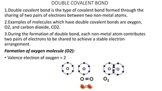 DOUBLE COVALENT BOND
1.Double covalent bond is the type of covalent bond formed through the
sharing of two pairs of electrons between two non-metal atoms.
2.Examples of molecules which have double covalent bonds are oxygen,
O2, and carbon dioxide, CO2.
3.During the formation of double bond, each non-metal atom contributes
two pairs of electrons to be shared to achieve a stable electron
arrangement.
Formation of oxygen molecule (O2):
• Valence electron of oxygen = 2
 
