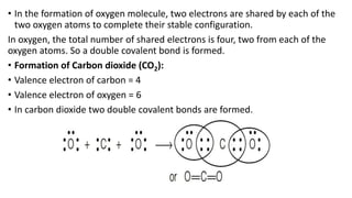 • In the formation of oxygen molecule, two electrons are shared by each of the
two oxygen atoms to complete their stable configuration.
In oxygen, the total number of shared electrons is four, two from each of the
oxygen atoms. So a double covalent bond is formed.
• Formation of Carbon dioxide (CO2):
• Valence electron of carbon = 4
• Valence electron of oxygen = 6
• In carbon dioxide two double covalent bonds are formed.
 