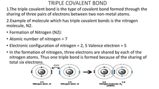 TRIPLE COVALENT BOND
1.The triple covalent bond is the type of covalent bond formed through the
sharing of three pairs of electrons between two non-metal atoms.
2.Example of molecule which has triple covalent bonds is the nitrogen
molecule, N2.
• Formation of Nitrogen (N2):
• Atomic number of nitrogen = 7
• Electronic configuration of nitrogen = 2, 5 Valence electron = 5
• In the formation of nitrogen, three electrons are shared by each of the
nitrogen atoms. Thus one triple bond is formed because of the sharing of
total six electrons.
 