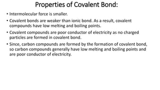 Properties of Covalent Bond:
• Intermolecular force is smaller.
• Covalent bonds are weaker than ionic bond. As a result, covalent
compounds have low melting and boiling points.
• Covalent compounds are poor conductor of electricity as no charged
particles are formed in covalent bond.
• Since, carbon compounds are formed by the formation of covalent bond,
so carbon compounds generally have low melting and boiling points and
are poor conductor of electricity.
 