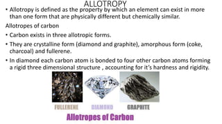 ALLOTROPY
• Allotropy is defined as the property by which an element can exist in more
than one form that are physically different but chemically similar.
Allotropes of carbon
• Carbon exists in three allotropic forms.
• They are crystalline form (diamond and graphite), amorphous form (coke,
charcoal) and fullerene.
• In diamond each carbon atom is bonded to four other carbon atoms forming
a rigid three dimensional structure , accounting for it’s hardness and rigidity.
 