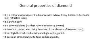 General properties of diamond
• It is a colourless transparent substance with extraordinary brilliance due to its
high refractive index.
• It is quite heavy.
• It is extremely hard (hardest natural substance known).
• It does not conduct electricity (because of the absence of free electrons).
• It has high thermal conductivity and high melting point.
• It burns on strong heating to form carbon dioxide.
 