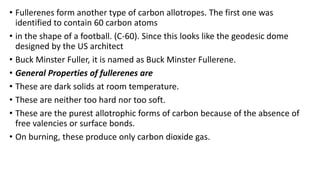 • Fullerenes form another type of carbon allotropes. The first one was
identified to contain 60 carbon atoms
• in the shape of a football. (C-60). Since this looks like the geodesic dome
designed by the US architect
• Buck Minster Fuller, it is named as Buck Minster Fullerene.
• General Properties of fullerenes are
• These are dark solids at room temperature.
• These are neither too hard nor too soft.
• These are the purest allotrophic forms of carbon because of the absence of
free valencies or surface bonds.
• On burning, these produce only carbon dioxide gas.
 