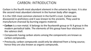 CARBON: INTRODUCTION
Carbon is the fourth most abundant element in the universe by mass. It is also
the second most abundant element in the human body after oxygen.
It is the 15th most common element in the Earth’s crust. Carbon was
discovered in prehistory and it was known to the ancients. They used to
manufacture charcoal by burning organic material.
• Carbon is a non-metal. It belongs to the fourteenth group or IV A group in the
modern periodical table. The elements of this group have four electrons in
the valence shell.
• Compounds having carbon atoms among the components are known as
carbon compounds.
• Previously, carbon compounds could only be obtained from a living source;
hence they are also known as organic compounds.
 