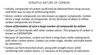 VERSATILE NATURE OF CARBON
• Initially, compounds of carbon could only be obtained from living sources
and there was no way of synthesizing them.
• Hence, carbon compounds are also known as organic compounds. Carbon
forms a large number of compounds. So far, formulae of about 3 million
carbon compounds are known.
• Cause of formation of such a large number of compounds by carbon:
• Carbon can form bonds with other carbon atoms. This property of carbon is
known as CATENATION.
• Because of catenation, carbon can form a long chain; while making bond
with other carbon atoms. Carbon can make single, double and triple bonds
by catenation.
• Carbon can form branched chain; along with straight chain; while
combining with carbon atoms, i.e. because of the property of catenation.
 