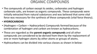 ORGANIC COMPOUNDS
• The compounds of carbon except its oxides, carbonates and hydrogen
carbonate salts, are known as organic compounds. These compounds were
initially extracted from natural substances and was believed that some vital
force was necessary for the synthesis of these compounds (vital force theory).
• HYDROCARBONS
• (Hydrogen + Carbon = Hydrocarbon) Compounds formed because of the
combination of hydrogen and carbon are known as hydrocarbons.
• These are regarded as the parent organic compounds and all other
compounds are considered to be derived from them by the replacement of
one or more hydrogen atoms by other atoms or groups of atoms.
• Hydrocarbons can be divided into various classes as shown in below:
 