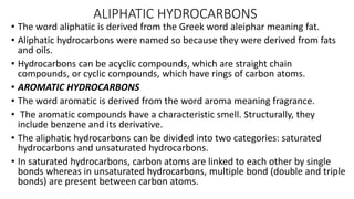 ALIPHATIC HYDROCARBONS
• The word aliphatic is derived from the Greek word aleiphar meaning fat.
• Aliphatic hydrocarbons were named so because they were derived from fats
and oils.
• Hydrocarbons can be acyclic compounds, which are straight chain
compounds, or cyclic compounds, which have rings of carbon atoms.
• AROMATIC HYDROCARBONS
• The word aromatic is derived from the word aroma meaning fragrance.
• The aromatic compounds have a characteristic smell. Structurally, they
include benzene and its derivative.
• The aliphatic hydrocarbons can be divided into two categories: saturated
hydrocarbons and unsaturated hydrocarbons.
• In saturated hydrocarbons, carbon atoms are linked to each other by single
bonds whereas in unsaturated hydrocarbons, multiple bond (double and triple
bonds) are present between carbon atoms.
 