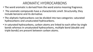 AROMATIC HYDROCARBONS
• The word aromatic is derived from the word aroma meaning fragrance.
• The aromatic compounds have a characteristic smell. Structurally, they
include benzene and its derivative.
• The aliphatic hydrocarbons can be divided into two categories: saturated
hydrocarbons and unsaturated hydrocarbons.
• In saturated hydrocarbons, carbon atoms are linked to each other by single
bonds whereas in unsaturated hydrocarbons, multiple bond (double and
triple bonds) are present between carbon atoms.
 