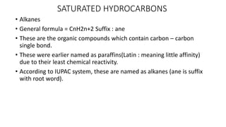 SATURATED HYDROCARBONS
• Alkanes
• General formula = CnH2n+2 Suffix : ane
• These are the organic compounds which contain carbon – carbon
single bond.
• These were earlier named as paraffins(Latin : meaning little affinity)
due to their least chemical reactivity.
• According to IUPAC system, these are named as alkanes (ane is suffix
with root word).
 
