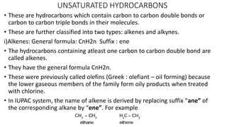 UNSATURATED HYDROCARBONS
• These are hydrocarbons which contain carbon to carbon double bonds or
carbon to carbon triple bonds in their molecules.
• These are further classified into two types: alkenes and alkynes.
i)Alkenes: General formula: CnH2n Suffix : ene
• The hydrocarbons containing atleast one carbon to carbon double bond are
called alkenes.
• They have the general formula CnH2n.
• These were previously called olefins (Greek : olefiant – oil forming) because
the lower gaseous members of the family form oily products when treated
with chlorine.
• In IUPAC system, the name of alkene is derived by replacing suffix “ane” of
the corresponding alkane by “ene”. For example
 