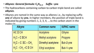 • Alkynes: General formula: CnH2n-2 Suffix : yne
• The hydrocarbons containing carbon to carbon triple bond are called
alkynes.
• Alkynes are named in the same way as alkenes i.e., by replacing suffix
ane of alkane by yne. In higher members, the position of triple bond is
indicated by giving numbers 1, 2, 3, 4, ….to the carbon atom in the
molecule.
 