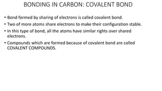 BONDING IN CARBON: COVALENT BOND
• Bond formed by sharing of electrons is called covalent bond.
• Two of more atoms share electrons to make their configuration stable.
• In this type of bond, all the atoms have similar rights over shared
electrons.
• Compounds which are formed because of covalent bond are called
COVALENT COMPOUNDS.
 