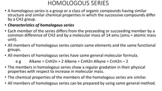 HOMOLOGOUS SERIES
• A homologous series is a group or a class of organic compounds having similar
structure and similar chemical properties in which the successive compounds differ
by a CH2 group.
• Characteristics of homologous series
• Each member of the series differs from the preceeding or succeeding member by a
common difference of CH2 and by a molecular mass of 14 amu (amu = atomic mass
unit).
• All members of homologous series contain same elements and the same functional
groups.
• All members of homologous series have same general molecular formula.
e.g Alkane = CnH2n + 2 Alkene = CnH2n Alkyne = CnH2n – 2
• The members in homologous series show a regular gradation in their physical
properties with respect to increase in molecular mass.
• The chemical properties of the members of the homologous series are similar.
• All members of homologous series can be prepared by using same general method.
 