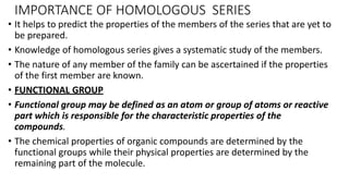 IMPORTANCE OF HOMOLOGOUS SERIES
• It helps to predict the properties of the members of the series that are yet to
be prepared.
• Knowledge of homologous series gives a systematic study of the members.
• The nature of any member of the family can be ascertained if the properties
of the first member are known.
• FUNCTIONAL GROUP
• Functional group may be defined as an atom or group of atoms or reactive
part which is responsible for the characteristic properties of the
compounds.
• The chemical properties of organic compounds are determined by the
functional groups while their physical properties are determined by the
remaining part of the molecule.
 