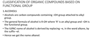 CLASSIFICATION OF ORGANIC COMPOUNDS BASED ON
FUNCTIONAL GROUP
1.ALCOHOLS
• Alcohols are carbon compounds containing –OH group attached to alkyl
group.
• The general formula of alcohol is R-OH where ‘R’ is an alkyl group and –OH is
the functional group.
• The IUPAC name of alcohol is derived by replacing –e, in the word alkane, by
the suffix –ol.
• Hence we get the name alkanol.
 
