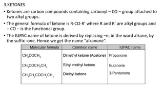 3.KETONES
• Ketones are carbon compounds containing carbonyl – CO – group attached to
two alkyl groups.
• The general formula of ketone is R-CO-R’ where R and R’ are alkyl groups and
– CO – is the functional group.
• The IUPAC name of ketone is derived by replacing –e, in the word alkane, by
the suffix -one. Hence we get the name “alkanone”.
 