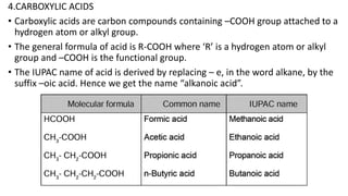 4.CARBOXYLIC ACIDS
• Carboxylic acids are carbon compounds containing –COOH group attached to a
hydrogen atom or alkyl group.
• The general formula of acid is R-COOH where ‘R’ is a hydrogen atom or alkyl
group and –COOH is the functional group.
• The IUPAC name of acid is derived by replacing – e, in the word alkane, by the
suffix –oic acid. Hence we get the name “alkanoic acid”.
 