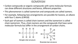 ISOMERISM
• Carbon compounds or organic compounds with same molecular formula
can show different structures and hence, different properties.
• This phenomenon is called isomerism and compounds are called isomers.
• For example, following two arrangements are possible for butane, an alkane
with four C atoms (C4H10)
• Such pair of isomers is called chain isomers and the isomerism is called
chain isomerism. Thus, chain isomers are the compounds that have same
molecular formula but differ in the arrangement of carbon chains.
 