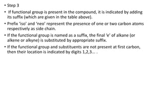 • Step 3
• If functional group is present in the compound, it is indicated by adding
its suffix (which are given in the table above).
• Prefix ‘iso’ and ‘neo’ represent the presence of one or two carbon atoms
respectively as side chain.
• If the functional group is named as a suffix, the final ‘e’ of alkane (or
alkene or alkyne) is substituted by appropriate suffix.
• If the functional group and substituents are not present at first carbon,
then their location is indicated by digits 1,2,3... .
 