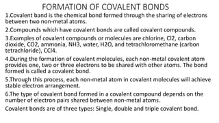 FORMATION OF COVALENT BONDS
1.Covalent band is the chemical bond formed through the sharing of electrons
between two non-metal atoms.
2.Compounds which have covalent bonds are called covalent compounds.
3.Examples of covalent compounds or molecules are chlorine, Cl2, carbon
dioxide, CO2, ammonia, NH3, water, H2O, and tetrachloromethane (carbon
tetrachloride), CCl4.
4.During the formation of covalent molecules, each non-metal covalent atom
provides one, two or three electrons to be shared with other atoms. The bond
formed is called a covalent bond.
5.Through this process, each non-metal atom in covalent molecules will achieve
stable electron arrangement.
6.The type of covalent bond formed in a covalent compound depends on the
number of electron pairs shared between non-metal atoms.
Covalent bonds are of three types: Single, double and triple covalent bond.
 