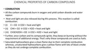 CHEMICAL PROPERTIES OF CARBON COMPOUNDS
• COMBUSTION
• All the carbon compounds burn in oxygen and yield carbon dioxide and water
vapour.
• Heat and light are also released during this process. This reaction is called
combustion.
• (i) C + O2 → CO2 + heat and light
• (ii) CH4 + O2 → CO2 + H2O + heat and light
• (iii) CH3CH2OH + O2 → CO2 + H2O + heat and light
• Further, once carbon and its compounds ignite, they keep on burning without the
requirement of additional energy. That’s why these compounds are used as fuels.
• Saturated hydrocarbons give a clean flame due to their complete combustion
whereas, unsaturated hydrocarbons give a yellow flame with lots of black smoke
as they do not undergo complete combustion.
 