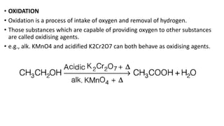 • OXIDATION
• Oxidation is a process of intake of oxygen and removal of hydrogen.
• Those substances which are capable of providing oxygen to other substances
are called oxidising agents.
• e.g., alk. KMnO4 and acidified K2Cr2O7 can both behave as oxidising agents.
 