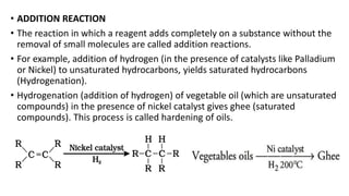 • ADDITION REACTION
• The reaction in which a reagent adds completely on a substance without the
removal of small molecules are called addition reactions.
• For example, addition of hydrogen (in the presence of catalysts like Palladium
or Nickel) to unsaturated hydrocarbons, yields saturated hydrocarbons
(Hydrogenation).
• Hydrogenation (addition of hydrogen) of vegetable oil (which are unsaturated
compounds) in the presence of nickel catalyst gives ghee (saturated
compounds). This process is called hardening of oils.
 