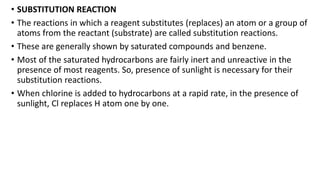 • SUBSTITUTION REACTION
• The reactions in which a reagent substitutes (replaces) an atom or a group of
atoms from the reactant (substrate) are called substitution reactions.
• These are generally shown by saturated compounds and benzene.
• Most of the saturated hydrocarbons are fairly inert and unreactive in the
presence of most reagents. So, presence of sunlight is necessary for their
substitution reactions.
• When chlorine is added to hydrocarbons at a rapid rate, in the presence of
sunlight, Cl replaces H atom one by one.
 