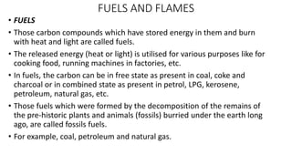 FUELS AND FLAMES
• FUELS
• Those carbon compounds which have stored energy in them and burn
with heat and light are called fuels.
• The released energy (heat or light) is utilised for various purposes like for
cooking food, running machines in factories, etc.
• In fuels, the carbon can be in free state as present in coal, coke and
charcoal or in combined state as present in petrol, LPG, kerosene,
petroleum, natural gas, etc.
• Those fuels which were formed by the decomposition of the remains of
the pre-historic plants and animals (fossils) burried under the earth long
ago, are called fossils fuels.
• For example, coal, petroleum and natural gas.
 