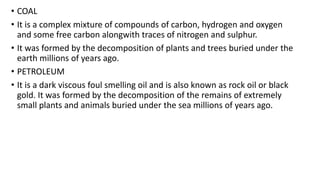• COAL
• It is a complex mixture of compounds of carbon, hydrogen and oxygen
and some free carbon alongwith traces of nitrogen and sulphur.
• It was formed by the decomposition of plants and trees buried under the
earth millions of years ago.
• PETROLEUM
• It is a dark viscous foul smelling oil and is also known as rock oil or black
gold. It was formed by the decomposition of the remains of extremely
small plants and animals buried under the sea millions of years ago.
 