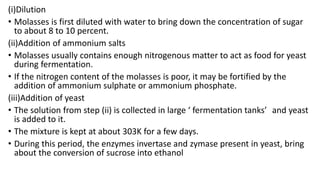 (i)Dilution
• Molasses is first diluted with water to bring down the concentration of sugar
to about 8 to 10 percent.
(ii)Addition of ammonium salts
• Molasses usually contains enough nitrogenous matter to act as food for yeast
during fermentation.
• If the nitrogen content of the molasses is poor, it may be fortified by the
addition of ammonium sulphate or ammonium phosphate.
(iii)Addition of yeast
• The solution from step (ii) is collected in large ‘ fermentation tanks’ and yeast
is added to it.
• The mixture is kept at about 303K for a few days.
• During this period, the enzymes invertase and zymase present in yeast, bring
about the conversion of sucrose into ethanol
 