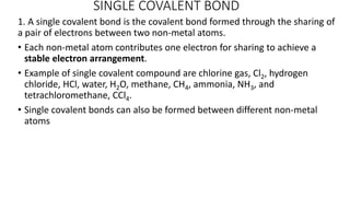 SINGLE COVALENT BOND
1. A single covalent bond is the covalent bond formed through the sharing of
a pair of electrons between two non-metal atoms.
• Each non-metal atom contributes one electron for sharing to achieve a
stable electron arrangement.
• Example of single covalent compound are chlorine gas, Cl2, hydrogen
chloride, HCl, water, H2O, methane, CH4, ammonia, NH3, and
tetrachloromethane, CCl4.
• Single covalent bonds can also be formed between different non-metal
atoms
 