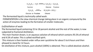 The fermented liquid is technically called wash.
FERMENTATION is the slow chemical change taking place in an organic compound by the
action of enzymes leading to the formation of smaller molecules.
(iv)Distillation of wash
The fermented liquid containing 15 to 18 percent alcohol and the rest of the water, is now
subjected to fractional distillation.
The main fraction drawn, is an aqueous solution of ethanol which contains 95.5% of ethanol
and 4.5% of water. This is called rectified spirit.
This mixture is then heated under reflux over quicklime for about 5 to 6 hours and then
allowed to stand for 12 hours.
On distillation of this mixture, pure alcohol (100%) is obtained. This is called absolute alcohol.
 