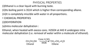PHYSICAL PROPERTIES
(i)Ethanol is a clear liquid with burning taste.
(ii)Its boiling point is 351K which is higher than corresponding alkane.
(iii)It is completely miscible with water in all proportions.
• CHEMICAL PROPERTIES
(i)DEHYDRATION
(a)Intra molecular dehydration :
Ethanol, when heated with excess conc. H2SO4 at 443 K undergoes intra
molecular dehydration (i.e. removal of water within a molecule of ethanol).
 