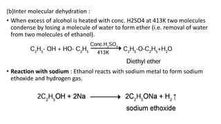 (b)Inter molecular dehydration :
• When excess of alcohol is heated with conc. H2SO4 at 413K two molecules
condense by losing a molecule of water to form ether (i.e. removal of water
from two molecules of ethanol).
• Reaction with sodium : Ethanol reacts with sodium metal to form sodium
ethoxide and hydrogen gas.
 