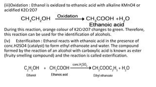 (iii)Oxidation : Ethanol is oxidized to ethanoic acid with alkaline KMnO4 or
acidified K2Cr2O7
During this reaction, orange colour of K2Cr2O7 changes to green. Therefore,
this reaction can be used for the identification of alcohols.
(iv) Esterificaiton : Ethanol reacts with ethanoic acid in the presence of
conc.H2SO4 (catalyst) to form ethyl ethanoate and water. The compound
formed by the reaction of an alcohol with carboxylic acid is known as ester
(fruity smelling compound) and the reaction is called esterification.
 