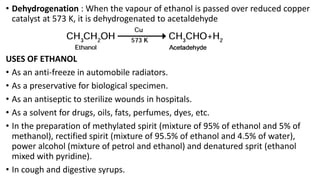 • Dehydrogenation : When the vapour of ethanol is passed over reduced copper
catalyst at 573 K, it is dehydrogenated to acetaldehyde
USES OF ETHANOL
• As an anti-freeze in automobile radiators.
• As a preservative for biological specimen.
• As an antiseptic to sterilize wounds in hospitals.
• As a solvent for drugs, oils, fats, perfumes, dyes, etc.
• In the preparation of methylated spirit (mixture of 95% of ethanol and 5% of
methanol), rectified spirit (mixture of 95.5% of ethanol and 4.5% of water),
power alcohol (mixture of petrol and ethanol) and denatured sprit (ethanol
mixed with pyridine).
• In cough and digestive syrups.
 