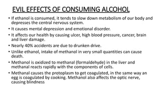 EVIL EFFECTS OF CONSUMING ALCOHOL
• If ethanol is consumed, it tends to slow down metabolism of our body and
depresses the central nervous system.
• It causes mental depression and emotional disorder.
• It affects our health by causing ulcer, high blood pressure, cancer, brain
and liver damage.
• Nearly 40% accidents are due to drunken drive.
• Unlike ethanol, intake of methanol in very small quantities can cause
death.
• Methanol is oxidized to methanal (formaldehyde) in the liver and
methanal reacts rapidly with the components of cells.
• Methanal causes the protoplasm to get coagulated, in the same way an
egg is coagulated by cooking. Methanol also affects the optic nerve,
causing blindness
 