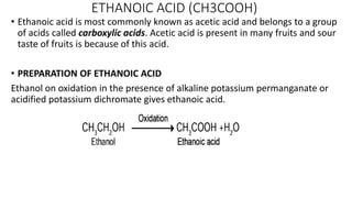 ETHANOIC ACID (CH3COOH)
• Ethanoic acid is most commonly known as acetic acid and belongs to a group
of acids called carboxylic acids. Acetic acid is present in many fruits and sour
taste of fruits is because of this acid.
• PREPARATION OF ETHANOIC ACID
Ethanol on oxidation in the presence of alkaline potassium permanganate or
acidified potassium dichromate gives ethanoic acid.
 