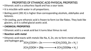 PROPERTIES OF ETHANOIC ACID PHYSICAL PROPERTIES
• Ethanoic acid is a colourless liquid and has a sour taste.
• It is miscible with water in all proportions.
• Boiling point (391 K) is higher than corresponding alcohols, aldehydes and
ketones.
• On cooling, pure ethanoic acid is frozen to form ice like flakes. They look like
glaciers, so it is called glacial acetic acid.
• CHEMICAL PROPERTIES
• Ethanoic acid is a weak acid but it turns blue litmus to red.
• Reaction with metal
• Ethanoic acid reacts with metals like Na, K, Zn, etc to form metal ethanoate
and hydrogen gas.
 