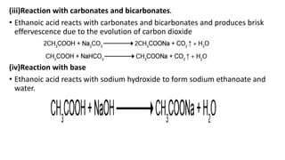 (iii)Reaction with carbonates and bicarbonates.
• Ethanoic acid reacts with carbonates and bicarbonates and produces brisk
effervescence due to the evolution of carbon dioxide
(iv)Reaction with base
• Ethanoic acid reacts with sodium hydroxide to form sodium ethanoate and
water.
 