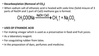 • Decarboxylation (Removal of CO2)
• When sodium salt of ethanoic acid is heated with soda lime (Solid mixure of 3
parts of NaOH and 1 part of CaO) methane gas is formed.
• USES OF ETHANOIC ACID
• For making vinegar which is used as a preservative in food and fruit juices.
• As a laboratory reagent.
• For coagulating rubber from latex.
• In the preparation of dyes, perfumes and medicine.
 