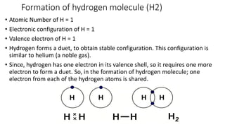 Formation of hydrogen molecule (H2)
• Atomic Number of H = 1
• Electronic configuration of H = 1
• Valence electron of H = 1
• Hydrogen forms a duet, to obtain stable configuration. This configuration is
similar to helium (a noble gas).
• Since, hydrogen has one electron in its valence shell, so it requires one more
electron to form a duet. So, in the formation of hydrogen molecule; one
electron from each of the hydrogen atoms is shared.
 