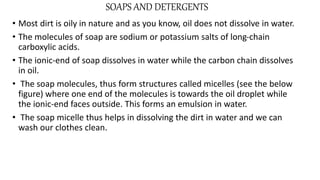 SOAPS AND DETERGENTS
• Most dirt is oily in nature and as you know, oil does not dissolve in water.
• The molecules of soap are sodium or potassium salts of long-chain
carboxylic acids.
• The ionic-end of soap dissolves in water while the carbon chain dissolves
in oil.
• The soap molecules, thus form structures called micelles (see the below
figure) where one end of the molecules is towards the oil droplet while
the ionic-end faces outside. This forms an emulsion in water.
• The soap micelle thus helps in dissolving the dirt in water and we can
wash our clothes clean.
 