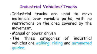 Industrial Vehicles/Trucks
 Industrial trucks are used to move
materials over variable paths, with no
restrictions on the area covered by the
movement.
 Manual or power driven
 The three categories of industrial
vehicles are walking, riding and automated
guided.
 
